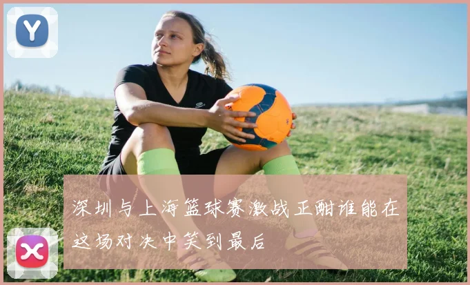深圳与上海篮球赛激战正酣谁能在这场对决中笑到最后