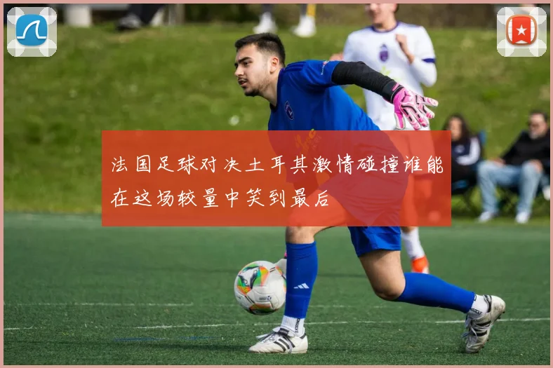 法国足球对决土耳其激情碰撞谁能在这场较量中笑到最后