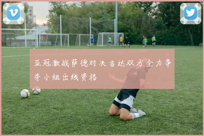 亚冠激战萨德对决吉达双方全力争夺小组出线资格