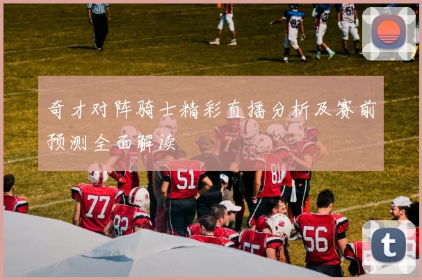 奇才对阵骑士精彩直播分析及赛前预测全面解读