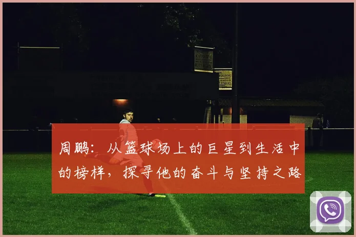 周鹏：从篮球场上的巨星到生活中的榜样，探寻他的奋斗与坚持之路