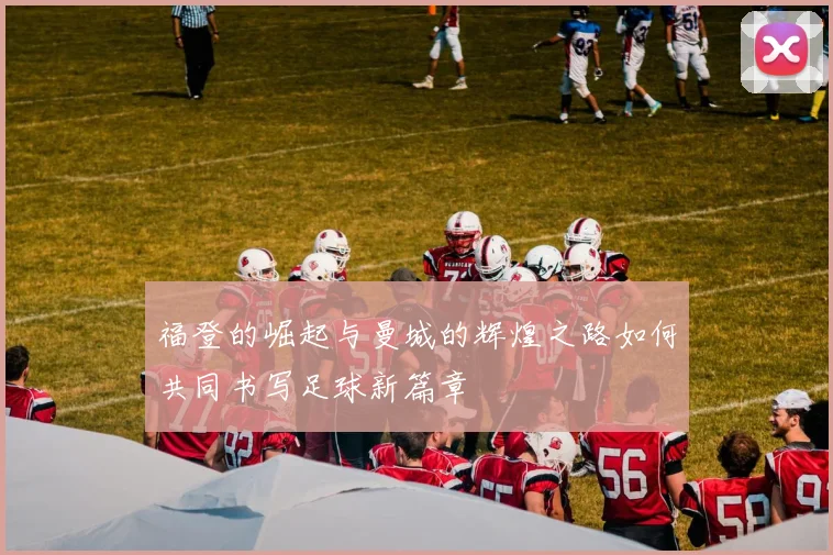 福登的崛起与曼城的辉煌之路如何共同书写足球新篇章