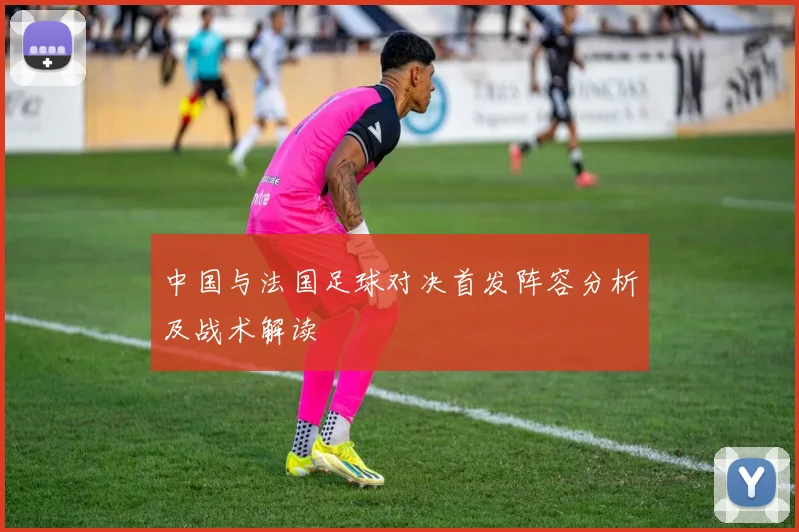中国与法国足球对决首发阵容分析及战术解读