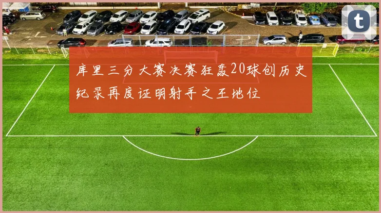 库里三分大赛决赛狂轰20球创历史纪录再度证明射手之王地位